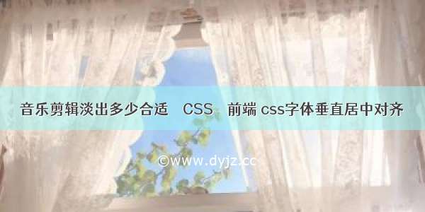 音乐剪辑淡出多少合适 – CSS – 前端 css字体垂直居中对齐