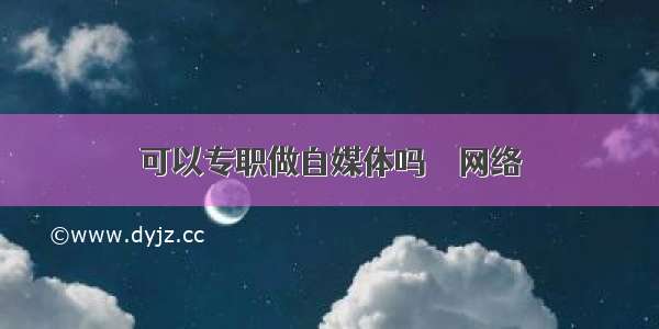 可以专职做自媒体吗 – 网络