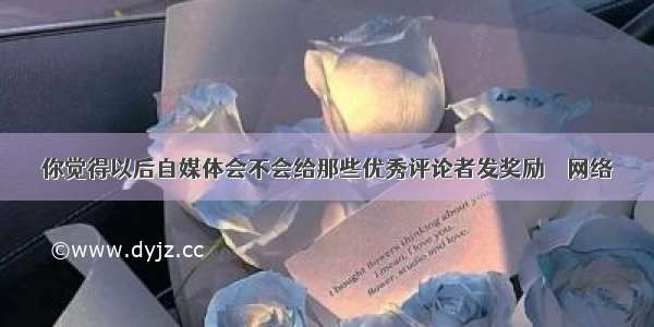 你觉得以后自媒体会不会给那些优秀评论者发奖励 – 网络