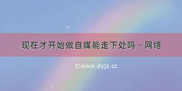 现在才开始做自媒能走下处吗 – 网络