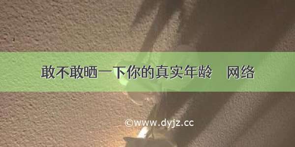 敢不敢晒一下你的真实年龄 – 网络