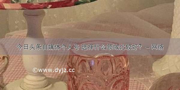 今日头条自媒体个人号 选择什么领域比较好？ – 网络