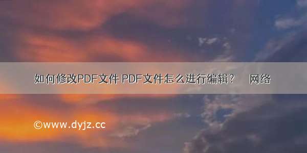 如何修改PDF文件 PDF文件怎么进行编辑？ – 网络