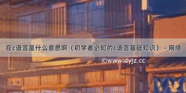 在c语言是什么意思啊（初学者必知的c语言基础知识） – 网络