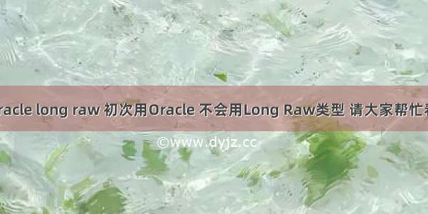 c oracle long raw 初次用Oracle 不会用Long Raw类型 请大家帮忙看看