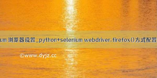 python selenium 浏览器设置_python+selenium webdriver.firefox()方式配置浏览器设置