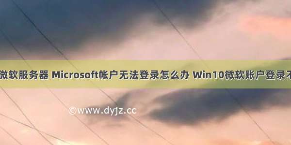 win10进不了微软服务器 Microsoft帐户无法登录怎么办 Win10微软账户登录不上解决方法...