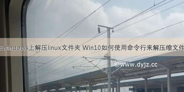 在windows上解压linux文件夹 Win10如何使用命令行来解压缩文件？