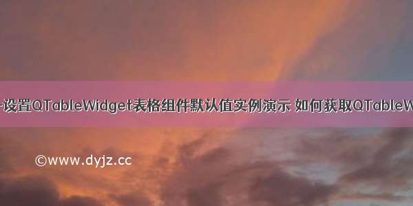 PyQt5 技术篇-设置QTableWidget表格组件默认值实例演示 如何获取QTableWidget表格组