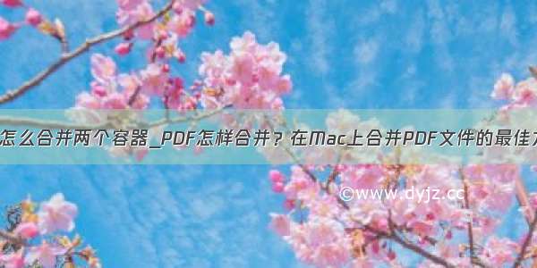 mac怎么合并两个容器_PDF怎样合并？在Mac上合并PDF文件的最佳方法