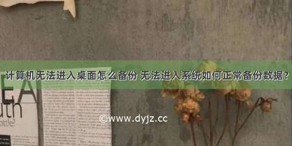 计算机无法进入桌面怎么备份 无法进入系统如何正常备份数据？