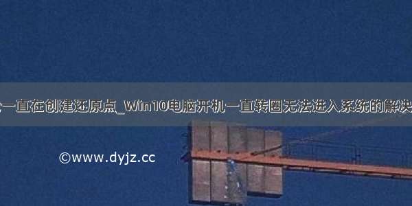 卸载一直在创建还原点_Win10电脑开机一直转圈无法进入系统的解决方法