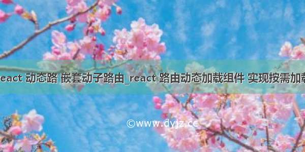 react 动态路 嵌套动子路由_react 路由动态加载组件 实现按需加载