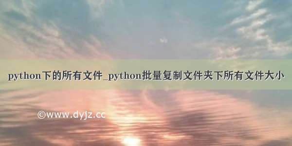 python下的所有文件_python批量复制文件夹下所有文件大小