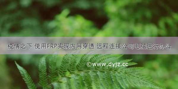 疫情之下 使用FRP实现内网穿透 远程连接公司电脑进行办公