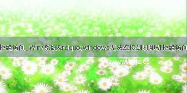 win7无法连接打印机拒绝访问_Win7系统”windows无法连接到打印机拒绝访问“怎么办？通