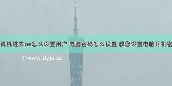 计算机进去pe怎么设置用户 电脑密码怎么设置 教您设置电脑开机密码