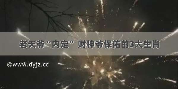 老天爷“内定” 财神爷保佑的3大生肖