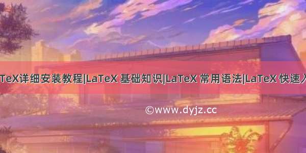 LaTeX详细安装教程|LaTeX 基础知识|LaTeX 常用语法|LaTeX 快速入门