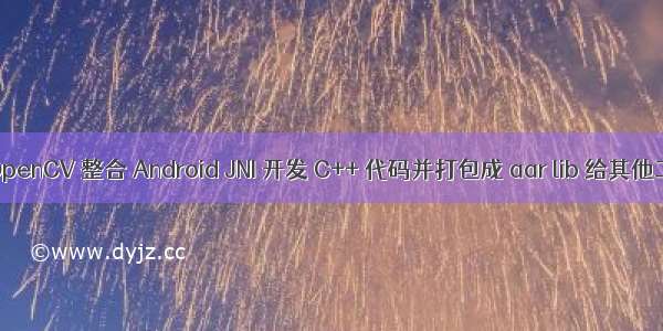 如何将 OpenCV 整合 Android JNI 开发 C++ 代码并打包成 aar lib 给其他工程使用