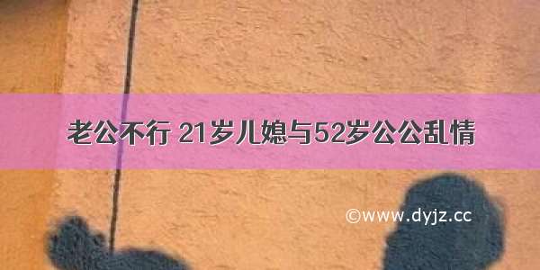 老公不行 21岁儿媳与52岁公公乱情