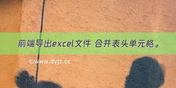 前端导出excel文件 合并表头单元格。