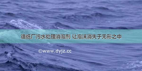 造纸厂污水处理消泡剂 让泡沫消失于无形之中