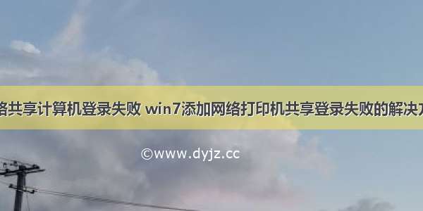 网络共享计算机登录失败 win7添加网络打印机共享登录失败的解决方法