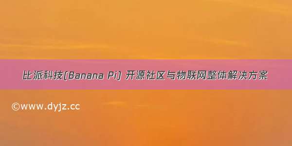 比派科技(Banana Pi) 开源社区与物联网整体解决方案