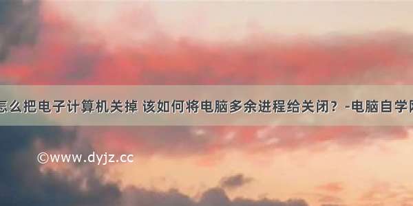 怎么把电子计算机关掉 该如何将电脑多余进程给关闭？-电脑自学网