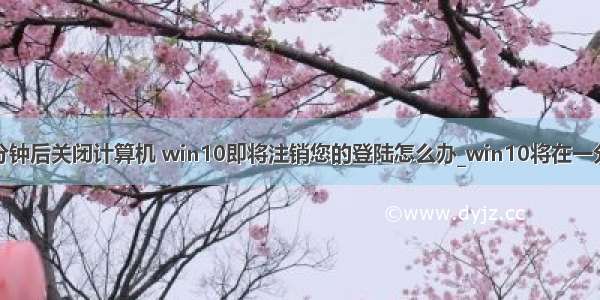 用户即将一分钟后关闭计算机 win10即将注销您的登陆怎么办_win10将在一分钟后注销的