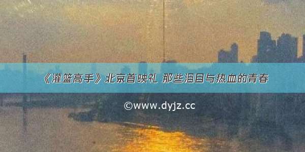 《灌篮高手》北京首映礼 那些泪目与热血的青春