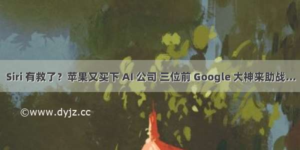 Siri 有救了？苹果又买下 AI 公司 三位前 Google 大神来助战...