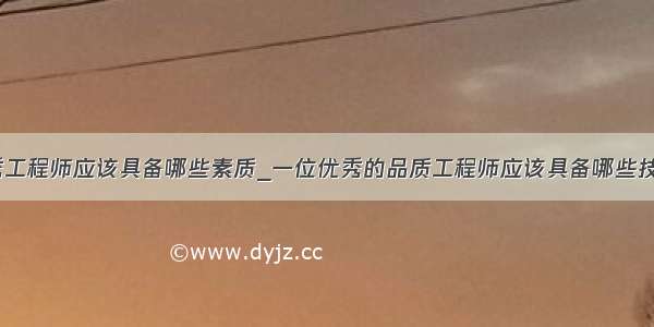 优秀工程师应该具备哪些素质_一位优秀的品质工程师应该具备哪些技能？