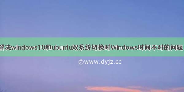 解决windows10和ubuntu双系统切换时Windows时间不对的问题