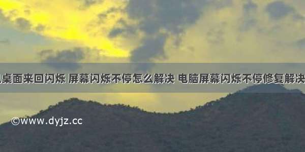 计算机桌面来回闪烁 屏幕闪烁不停怎么解决 电脑屏幕闪烁不停修复解决方法...