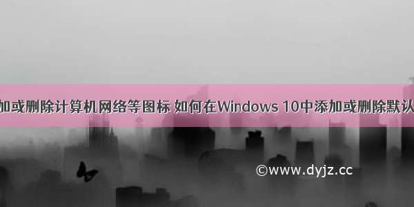 在桌面上添加或删除计算机网络等图标 如何在Windows 10中添加或删除默认桌面图标...