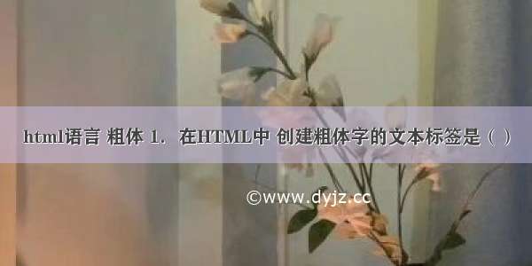 html语言 粗体 1．在HTML中 创建粗体字的文本标签是（）