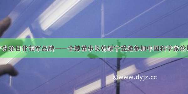 新一代国产洗涤日化领军品牌——全鲸董事长韩耀宁受邀参加中国科学家论坛千人峰会