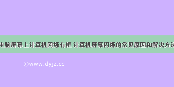 电脑屏幕上计算机闪烁有框 计算机屏幕闪烁的常见原因和解决方法