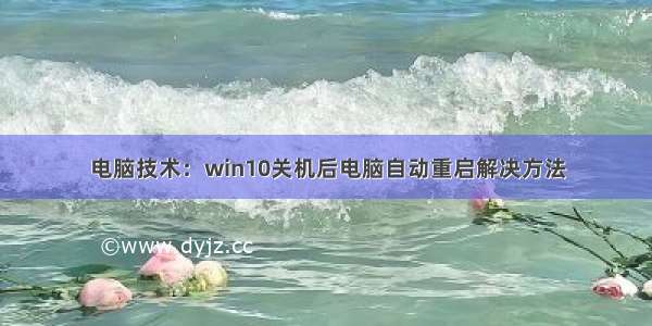 电脑技术：win10关机后电脑自动重启解决方法