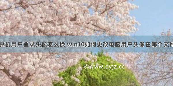 计算机用户登录头像怎么换 win10如何更改电脑用户头像在哪个文件夹