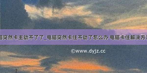 电脑突然卡主动不了了_电脑突然卡住不动了怎么办 电脑卡住解决方法...