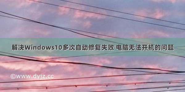 解决Windows10多次自动修复失败 电脑无法开机的问题