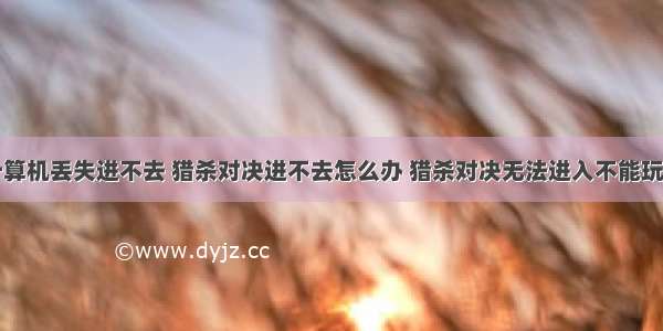 猎杀对决计算机丢失进不去 猎杀对决进不去怎么办 猎杀对决无法进入不能玩解决方法...