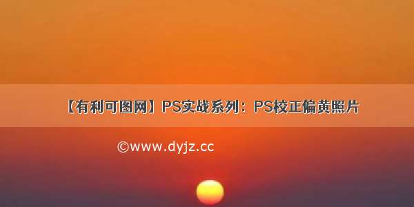 【有利可图网】PS实战系列：PS校正偏黄照片