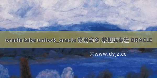 oracle tabe unlock_oracle 常用命令-数据库专栏 ORACLE