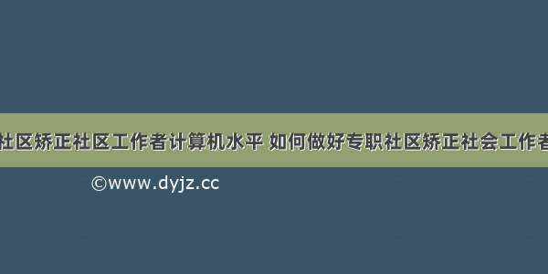 社区矫正社区工作者计算机水平 如何做好专职社区矫正社会工作者