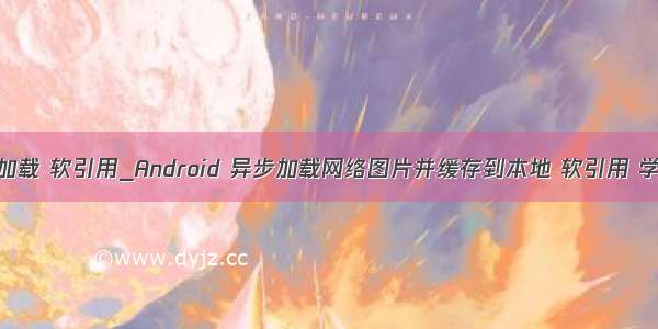 android 图片加载 软引用_Android 异步加载网络图片并缓存到本地 软引用 学习分享(转)...