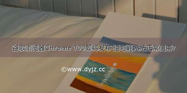 谷歌浏览器Chrome 100即将发布 但可能无法正常使用？